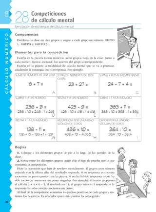 Ejercitación de estrategias de cálculo mental
Componentes
Distribuya la clase en diez grupos y asigne a cada grupo un número: GRUPO
1, GRUPO 2, GRUPO 3…
Elementos para la competición
Escriba en la pizarra tantos números como grupos haya en la clase. Junto a
cada número iremos anotando los aciertos del grupo correspondiente.
Escriba en la pizarra la modalidad de cálculo mental que se va a practicar,
añadiendo la estrategia que corresponda. Por ejemplo:
B Competiciones
de cálculo mental28
SUMA DE NÚMEROS DE UNA CIFRA
8 + 7 =
SUMA DE NÚMEROS DE DOS
CIFRAS
23 + 27 =
SUMAS Y RESTAS ENCADENADAS
24 - 7 + 4 =
SUMAR 9 A UN NÚMERO
236 + 9 =
236 + 10 = 246 - 1 = 245
RESTAR 9 A UN NÚMERO
425 - 9 =
425 - 10 = 415 + 1 = 416
SUMAR 11 A UN NÚMERO
383 + 11 =
383 + 10 = 393 + 1 = 394
RESTAR 11 A UN NÚMERO
138 - 11 =
138 - 10 = 128 + 1 = 129
MULTIPLICAR POR LA UNIDAD
SEGUIDA DE CEROS
436 x 10 =
436 x 10 = 4.360
DIVIDIR POR LA UNIDAD
SEGUIDA DE CEROS
364 : 10 =
364 : 10 = 36,4
Reglas
1. Coloque a los diferentes grupos de pie a lo largo de las paredes de la
clase.
2. Sortee entre los diferentes grupos quién elije el tipo de prueba con la que
comienza la competición.
Dicte la operación que han de resolver mentalmente. El grupo cuyo número
coincide con la última cifra del resultado responde. Si su respuesta es correcta
anotamos un punto positivo en la pizarra. Si no ha habido respuesta o esta ha
sido incorrecta anotamos un punto negativo. Por ejemplo, si hemos propuesto
el cálculo 3 + 4 + 6 – 2, el resultado es 11, el grupo número 1 responde, si la
respuesta ha sido correcta anotamos un punto.
Al final de la competición contamos los puntos positivos de cada grupo y res-
tamos los negativos. Es vencedor quien más puntos ha conseguido.
A B C
D E F
G H I
CÁLCULONUMÉRICO
36
188863 _ 0001-0120.indd 36188863 _ 0001-0120.indd 36 24/7/09 11:55:5924/7/09 11:55:59
 
