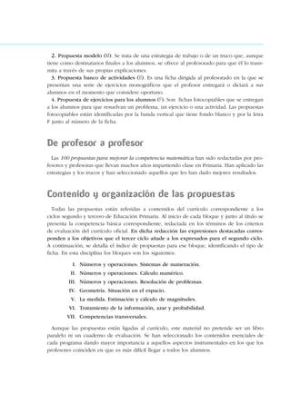2. Propuesta modelo (M). Se trata de una estrategia de trabajo o de un truco que, aunque
tiene como destinatarios finales a los alumnos, se ofrece al profesorado para que él lo trans-
mita a través de sus propias explicaciones.
3. Propuesta banco de actividades (B). Es una ficha dirigida al profesorado en la que se
presentan una serie de ejercicios monográficos que el profesor entregará o dictará a sus
alumnos en el momento que considere oportuno.
4. Propuesta de ejercicios para los alumnos (F). Son fichas fotocopiables que se entregan
a los alumnos para que resuelvan un problema, un ejercicio o una actividad. Las propuestas
fotocopiables están identificadas por la banda vertical que tiene fondo blanco y por la letra
F junto al número de la ficha.
De profesor a profesor
Las 100 propuestas para mejorar la competencia matemática han sido redactadas por pro-
fesores y profesoras que llevan muchos años impartiendo clase en Primaria. Han aplicado las
estrategias y los trucos y han seleccionado aquellos que les han dado mejores resultados.
Contenido y organización de las propuestas
Todas las propuestas están referidas a contenidos del currículo correspondiente a los
ciclos segundo y tercero de Educación Primaria. Al inicio de cada bloque y junto al título se
presenta la competencia básica correspondiente, redactada en los términos de los criterios
de evaluación del currículo oficial. En dicha redacción las expresiones destacadas corres-
ponden a los objetivos que el tercer ciclo añade a los expresados para el segundo ciclo.
A continuación, se detalla el índice de propuestas para ese bloque, identificando el tipo de
ficha. En esta disciplina los bloques son los siguientes:
I. Números y operaciones. Sistemas de numeración.
II. Números y operaciones. Cálculo numérico.
III. Números y operaciones. Resolución de problemas.
IV. Geometría. Situación en el espacio.
V. La medida. Estimación y cálculo de magnitudes.
VI. Tratamiento de la información, azar y probabilidad.
VII. Competencias transversales.
Aunque las propuestas están ligadas al currículo, este material no pretende ser un libro
paralelo ni un cuaderno de evaluación. Se han seleccionado los contenidos esenciales de
cada programa dando mayor importancia a aquellos aspectos instrumentales en los que los
profesores coinciden en que es más difícil llegar a todos los alumnos.
188863 _ 0001-0120.indd 4188863 _ 0001-0120.indd 4 24/7/09 11:55:5024/7/09 11:55:50
 