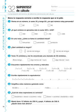 40
Comprobación del dominio de diferentes dimensiones del cálculo
F SUPERTEST
de cálculo32
CÁLCULONUMÉRICO
Marca la respuesta correcta o escribe la respuesta que se te pide.
1 Pienso en un número, le sumo 35 y tengo 83, ¿en qué número estoy pensando?
68 79 48
2 ¿A qué centena se aproxima más la suma 325 + 648?
700 900 1.100 1.200
3 En una resta, ¿cómo se llama la cantidad inicial?
minuendo sustraendo producto
4 ¿Qué cantidad es mayor?
de kilo de lentejas de kilo de lentejas
5 Tenía 75 céntimos y me he encontrado una moneda de 50 céntimos.
Ahora tengo... algo menos de 1 euro algo más de 1 euro
6 Encuentra rápidamente tres errores y márcalos:
7 x 1 = 7 7 x 2 = 16 7 x 3 = 21 7 x 4 = 28 7 x 5 = 30
7 x 6 = 42 7 x 7 = 49 7 x 8 = 65 7 x 9 = 63
7 Escribe rápidamente la equivalencia:
7 + 7 + 7 + 7 + 7 + 4 + 4 + 4 = x + x =
8 Simplifica estos números quitando ceros:
40.000 = x 7.000 = x
9 ¿Cuál de estas expresiones es correcta?
Dividendo = divisor x cociente + resto Divisor = cociente x dividendo + resto
10 Mamá tiene 12 billetes de 200 € y papá, 4 billetes de 500 €.
¿Quién tiene más dinero?
3
4
4
8
Nombre:
Fecha:
188863 _ 0001-0120.indd 40188863 _ 0001-0120.indd 40 30/7/09 08:28:1530/7/09 08:28:15
 