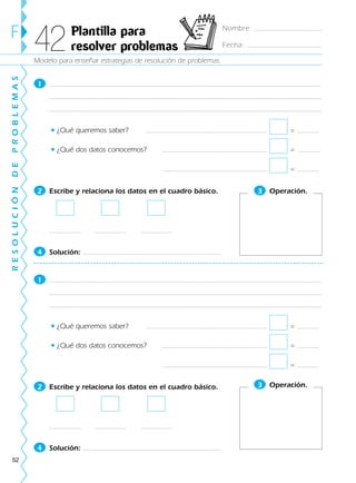 52
1
• ¿Qué queremos saber? =
• ¿Qué dos datos conocemos? =
=
2 Escribe y relaciona los datos en el cuadro básico.
4 Solución:
1
• ¿Qué queremos saber? =
• ¿Qué dos datos conocemos? =
=
2 Escribe y relaciona los datos en el cuadro básico.
4 Solución:
Modelo para enseñar estrategias de resolución de problemas.
F Plantilla para
resolver problemas42
RESOLUCIÓNDEPROBLEMAS
3 Operación.
3 Operación.
Nombre:
Fecha:
188863 _ 0001-0120.indd 52188863 _ 0001-0120.indd 52 24/7/09 11:56:0024/7/09 11:56:00
 