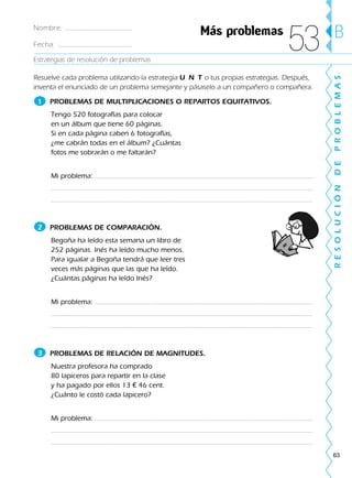 63
Estrategias de resolución de problemas
RESOLUCIÓNDEPROBLEMAS
BNombre:
Fecha:
Resuelve cada problema utilizando la estrategia U N T o tus propias estrategias. Después,
inventa el enunciado de un problema semejante y pásaselo a un compañero o compañera.
PROBLEMAS DE MULTIPLICACIONES O REPARTOS EQUITATIVOS.
Tengo 520 fotografías para colocar
en un álbum que tiene 60 páginas.
Si en cada página caben 6 fotografías,
¿me cabrán todas en el álbum? ¿Cuántas
fotos me sobrarán o me faltarán?
Mi problema:
PROBLEMAS DE COMPARACIÓN.
Begoña ha leído esta semana un libro de
252 páginas. Inés ha leído mucho menos.
Para igualar a Begoña tendrá que leer tres
veces más páginas que las que ha leído.
¿Cuántas páginas ha leído Inés?
Mi problema:
PROBLEMAS DE RELACIÓN DE MAGNITUDES.
Nuestra profesora ha comprado
80 lapiceros para repartir en la clase
y ha pagado por ellos 13 € 46 cent.
¿Cuánto le costó cada lapicero?
Mi problema:
2
3
1
Más problemas
53
188863 _ 0001-0120.indd 63188863 _ 0001-0120.indd 63 24/7/09 11:56:0124/7/09 11:56:01
 