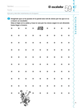 71
GEOMETRÍA
FNombre:
Fecha:
El escalador
59
1 Imagínate que se ha puesto en la pared esta red de clavos por los que se va
a mover un escalador.
Sitúa el lápiz en la salida y traza la ruta por los clavos según te van dictando
hasta llegar al tesoro.
Ejecutar y describir movimientos en el espacio
188863 _ 0001-0120.indd 71188863 _ 0001-0120.indd 71 24/7/09 11:56:0224/7/09 11:56:02
 
