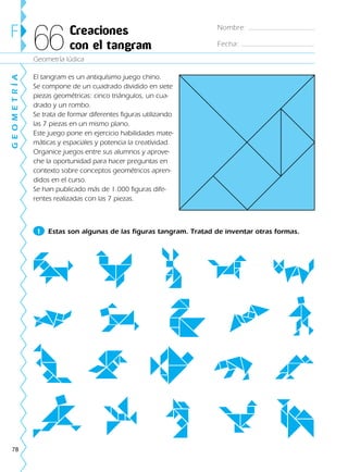 78
El tangram es un antiquísimo juego chino.
Se compone de un cuadrado dividido en siete
piezas geométricas: cinco triángulos, un cua-
drado y un rombo.
Se trata de formar diferentes figuras utilizando
las 7 piezas en un mismo plano.
Este juego pone en ejercicio habilidades mate-
máticas y espaciales y potencia la creatividad.
Organice juegos entre sus alumnos y aprove-
che la oportunidad para hacer preguntas en
contexto sobre conceptos geométricos apren-
didos en el curso.
Se han publicado más de 1.000 figuras dife-
rentes realizadas con las 7 piezas.
Geometría lúdica
F Creaciones
con el tangram66
GEOMETRÍA
1 Estas son algunas de las figuras tangram. Tratad de inventar otras formas.
Nombre:
Fecha:
188863 _ 0001-0120.indd 78188863 _ 0001-0120.indd 78 24/7/09 11:56:0324/7/09 11:56:03
 