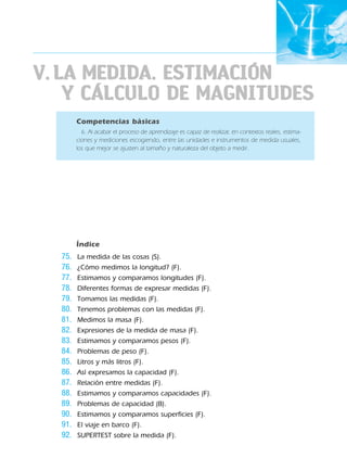 V.LA MEDIDA. ESTIMACIÓN
Y CÁLCULO DE MAGNITUDES
Competencias básicas
6. Al acabar el proceso de aprendizaje es capaz de realizar, en contextos reales, estima-
ciones y mediciones escogiendo, entre las unidades e instrumentos de medida usuales,
los que mejor se ajusten al tamaño y naturaleza del objeto a medir.
Índice
75. La medida de las cosas (S).
76. ¿Cómo medimos la longitud? (F).
77. Estimamos y comparamos longitudes (F).
78. Diferentes formas de expresar medidas (F).
79. Tomamos las medidas (F).
80. Tenemos problemas con las medidas (F).
81. Medimos la masa (F).
82. Expresiones de la medida de masa (F).
83. Estimamos y comparamos pesos (F).
84. Problemas de peso (F).
85. Litros y más litros (F).
86. Así expresamos la capacidad (F).
87. Relación entre medidas (F).
88. Estimamos y comparamos capacidades (F).
89. Problemas de capacidad (B).
90. Estimamos y comparamos superficies (F).
91. El viaje en barco (F).
92. SUPERTEST sobre la medida (F).
188863 _ 0001-0120.indd 87188863 _ 0001-0120.indd 87 24/7/09 11:56:0524/7/09 11:56:05
 