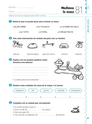95
Explicar el proceso seguido para medir la masa
MEDIDA
F
1 Rodea lo que se puede pesar para conocer su masa.
COLOR VERDE UNA MANZANA UN CHORRO DE AGUA
UNA MOTO UN PAPEL UN PENSAMIENTO
Une cada instrumento de medida del peso con su nombre.
báscula báscula digital peso de cocina romana balanza
Explica con tus propias palabras cómo
funciona una balanza.
• ¿Cuánto pesan las manzanas?
Ordena estas unidades de masa de la mayor a la menor.
> > > >
Completa con la unidad que corresponda:
• El camión puede cargar 8
• Echo al café 20 de azúcar.
• Este saco pesa 50
• Con una flor se obtienen 30 de esencia.
5
centigramotoneladagramokilomiligramo
4
3
2
Medimos
la masa 81
1 kg 1/2
1,5 kg
1/2
1 kg
Nombre:
Fecha:
188863 _ 0001-0120.indd 95188863 _ 0001-0120.indd 95 24/7/09 11:56:0624/7/09 11:56:06
 