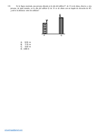 ed.patricgp@gmail.com
110. En la figura mostrada, una persona ubicada en lo alto del edificio P de 12 m de altura, observa a otra
persona, de igual tamaño, en lo alto del edificio Q de 18 m de altura con un ángulo de elevación de 40°,
¿cuál es la distancia entre los edificios?
A. 9.33 m
B. 7.15 m
C. 5.03 m
D. 3.86 m
 