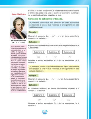 99
Cuandoseescribeunpolinomio,siéstetienetérminoindependiente
o término de grado cero, sólo se escribe el coeficiente numérico y
no se escribe la variable elevada a la cero.
Concepto de polinomio ordenado.
Un polinomio se dice que está ordenado en forma ascendente
con respecto a una de sus variables, si el exponente de esa
variable aumenta.
Ejemplo
Ordenar el polinomio 2xy - x5
y5
+ x3
y4
en forma ascendente
respecto a la variable x.
Solución:
El polinomio ordenado en forma ascendente respecto a la variable
x, se escribe:
Exponente 1 Exponente 3 Exponente 5
2xy + x3
y4
- x5
y5
Observe el orden ascendente 1,3,5 de los exponentes de la
variable x.
Un polinomio se dice que está ordenado en forma descendente
con respecto a una de sus variables, si el exponente de esa
variable disminuye.
Ejemplo
Ordenar el polinomio 2xy - x5
y5
+ x3
y4
en forma descendente
respecto a la variable y.
Solución:
El polinomio ordenado en forma descendente respecto a la
variable y, se escribe:
Exponente 5 Exponente 4 Exponente 1
- x5
y5
+ x3
y4
- 2xy
Observe el orden ascendente 5,4,1 de los exponentes de la
variable y.
Se la recuerda sobre
todo como matemática,
aunque también se la
califica de lingüista,
filósofa, y más raramen-
te teóloga. Su nombre
está asociado a la curva
llamada indebidamente,
Bruja de Agnesi; los dos
sustantivos son incier-
tos: Agnesi no descu-
brió esa curva, ni lo
pretendió, y el nombre
de bruja seguramen-
te lo aportó el azar de
una mala traducción al
inglés. Para la histo-
ria de la Matemática
Agnesi es importante
por su influencia en la
divulgación del cálculo.
También es uno de los
personajes más citados
en las reflexiones sobre
el papel histórico de la
mujer en la Matemática.
María Gaetana Agnesi
(1 718 - 1 799)
Nota histórica
 