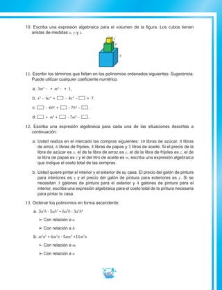 107
10. Escriba una expresión algebraica para el volumen de la figura. Los cubos tienen
aristas de medidas x, y y z.
z
y
x
z
y
11. Escribir los términos que faltan en los polinomios ordenados siguientes: Sugerencia:
Puede utilizar cualquier coeficiente numérico.
a.		3m4
- + m2
- + 1.
b.		x5
- 6x4
+ - 4x2
- + 7.
c.		 - 6b2
+ - 7b4
- .
d.		 + m3
+ - 7m5
- .
12. Escriba una expresión algebraica para cada una de las situaciones descritas a
continuación:
a.		Usted realiza en el mercado las compras siguientes: 10 libras de azúcar, 8 libras
de arroz, 6 libras de frijoles, 4 libras de papas y 3 litros de aceite. Si el precio de la
libra de azúcar es x, el de la libra de arroz es y, el de la libra de frijoles es z, el de
la libra de papas es z y el del litro de aceite es w, escriba una expresión algebraica
que indique el costo total de las compras.
b.		Usted quiere pintar el interior y el exterior de su casa. El precio del galón de pintura
para interiores es x y el precio del galón de pintura para exteriores es y. Si se
necesitan 3 galones de pintura para el exterior y 4 galones de pintura para el
interior, escriba una expresión algebraica para el costo total de la pintura necesaria
para pintar la casa.	
13. Ordenar los polinomios en forma ascendente:
a.	3a2
b - 5ab2
+ 6a3
b - 3a5
b4
££ Con relación a a
££ Con relación a b
b.	m2
n2
+ 6m3
n - 5mn3
+11m5
n
££ Con relación a m
££ Con relación a n
 