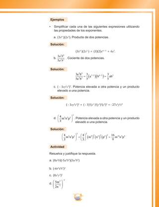 119
Ejemplos
•	 Simplificar cada una de las siguientes expresiones utilizando
las propiedades de los exponentes.
a.		(3x4
)(2x3
). Producto de dos potencias.
Solución:
(3x4
)(2x3
) = (3)(2)x4 + 3
= 6x7
.
b.	
3
5
3 4
2 2
a b
a b
. Cociente de dos potencias.
Solución:
3
5
3
5
3
5
3 4
2 2
3 2 4 2 2a b
a b
a b ab= ( )( )=− −
c.	( - 3xy2
z3
)3
. Potencia elevada a otra potencia y un producto
elevado a una potencia.
Solución:
( - 3xy2
z3
)3
= ( - 3)3
(x1
)3
(y2
)3
(z3
)3
= - 27x3
y6
z9
d.	
4
3
5 2 2
2
m n p





 . Potencia elevada a otra potencia y un producto
elevado a una potencia.
Solución:
4
3
4
3
16
9
5 2 2 5
2
2
2
2
2
10 4 4
2 2
m n p m n p m n p





 =





 =( ) ( ) ( )
Actividad
Resuelva y justifique la respuesta.
a.	(8a2
b)(-5a4
b3
)(3a3
b5
)
b.	(-6r5
s4
t7
)3
c.	(8x2
y3
)5
d.	 5
2
2
1
3
m
n−
−






 