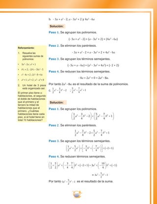 123
b.	 - 3a + a2
- 2; a - 3a2
+ 2 y 4a2
- 6a
Solución:
Paso 1. Se agrupan los polinomios.
(- 3a + a2
- 2) + (a - 3a2
+ 2) + (4a2
- 6a)
Paso 2. Se eliminan los paréntesis.
- 3a + a2
- 2 + a - 3a2
+ 2 + 4a2
- 6a
Paso 3. Se agrupan los términos semejantes.
(- 3a + a - 6a) + (a2
- 3a2
+ 4a2
) + (- 2 + 2)
Paso 4. Se reducen los términos semejantes.
- 8a + 2a2
+ 0 = 2a2
- 8a.
Por tanto 2a2
- 8a. es el resultado de la suma de polinomios.
c.	
1
2
3
4
22 2
a b− − ;
5
2
7
4
12 2
a a− +
Solución:
Paso 1. Se agrupan los polinomios.
1
2
3
4
2
5
2
7
4
12 2 2 2
a b a b− −





 +





+ −
Paso 2. Se eliminan los paréntesis.
1
2
3
4
2
5
2
7
4
12 2 2 2
a b a b− − ++ −
Paso 3. Se agrupan los términos semejantes.
1
2
5
2
3
4
7
4
2 12 2 2 2
a a b b+





 + − + −











 + − +( )
Paso 4. Se reducen términos semejantes.
1
2
5
2
3
4
7
4
2 1 3
10
4
12 2 2 2
+





 + − −





 + − +( )= + −





 + −( )a b a b
= 3
5
2
12 2
a b− −
Por tanto 3
5
2
12 2
a b− − es el resultado de la suma.
Reforzamiento:
1.	 Resuelva las
siguientes sumas de
polinomios:
•	 3a2
- 2a ; a2
+ 1
•	 b2
c + 2 ; -2b2
c - 3bc2
- 5
•	 x2
- 4x + 2 ; 2x2
- 8 + 6x
•	 a4
+ 1 ; a3
+ 2 ; a3
- a2
+ 8
2.	 Un hotel de 3 pisos
está organizado asi:
El primer piso tiene m
habitaciones, el segundo
el doble de habitaciones
que el primero y el
tercero la mitad de
habitaciones que el
primero. ¿Cuántas
habitaciones tiene cada
piso, si el hotel tiene en
total 70 habitaciones?
 