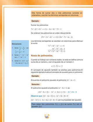 124
Otra forma de sumar dos o más polinomios consiste en
ordenarlos y escribir los términos semejantes en columnas.
Ejemplo:
Sumar los polinomios
7x4
- 2x2
+ 3x3
- x + 4 y - 6x + 4x3
- 7x2
- 1
Se ordenan los polinomios en orden descendente.
(7x4
+ 3x3
- 2x2
- x + 4) + (4x3
- 7x2
- 6x - 1)
Los términos semejantes se escriben en columnas para efectuar
la suma.
7 3 2 4
4 7 6 1
7 7 9 7 3
4 3 2
3 2
4 3 2
x x x x+ − − +
− − −
+ − − +
x x x
x x x x
Resta de polinomios.
Cuando se trabaja con números reales, la resta se define como la
suma de un número a con el opuesto de un número b.
a + ( - b) = a - b
El concepto de opuesto también se plantea para polinomios.El
siguiente ejemplo ilustra el concepto de opuesto para un polinomio:
Ejemplo:
Encuentre el polinomio opuesto al polinomio 3x2
- 4x + 3.
Solución:
El polinomio opuesto al polinomio 3x2
- 4x + 3, es:
- (3x2
- 4x + 3) = - 3x2
- ( - 4x) - ( + 3) = - 3x2
+ 4x - 3
Observe que: (3x2
- 4x + 3) + ( - 3x2
+ 4x - 3) = 0
(3x2
- 3x2
) + ( - 4x + 4x) + (3 - 3) = 0; por la propiedad del opuesto.
Para restar dos polinomios P(x) y Q(x) se suma P(x) con el
opuesto Q(x).
Reforzamiento:
1.	 Sumar 5
6
2
9
2 3
y + x con
− + −
1
2
3
8
52 2 3
y x yx x
2.	 Sumar xa + 2
- 5xa - 1
- 6x9
con xa + 3
- 8xa + 1
- 5
3.	 Sumar 3xa
y - 6x2
y2
- nxy2
- 10xy con 4x2
y2
- 3xy +1
 