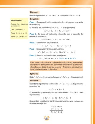 125
Ejemplo:
Restar al polinomio a3
- 2a2
+ 4a - 1 el polinomio 3a3
+ a2
- 5a - 4.
Solución:
Paso 1. Se encuentra el opuesto del polinomio que se va a restar
(sustraendo).
El opuesto del polinomio 3a3
+ a2
- 5a - 4, es el polinomio
- (3a3
+ a2
- 5a - 4) = -3a3
- a2
+ 5a + 4
Paso 2. Se suma el polinomio minuendo con el opuesto del
polinomio sustraendo.
(a3
- 2a2
+ 4a - 1) + ( - 3a3
- a2
+ 5a + 4)
Paso 3. Se eliminan los paréntesis.
a3
- 2a2
+ 4a - 1 - 3a3
- a2
+ 5a + 4
Paso 4. Se agrupan términos semejantes.
(a3
- 3a3
) + ( - 2a2
- a2
) + (4a + 5a) + ( - 1 + 4)
Paso 5. Se reducen los términos semejantes.
- 2a3
+ ( - 3a2
) + 9a + 3 = - 2a3
- 3a2
+ 9a + 3
Para restar polinomios se ordenan los polinomios y se escriben
los términos semejantes en columnas tomando en cuenta que
el sustraendo debe de ser su opuesto y finalmente se resuelven
igual que la suma de polinomios.
Ejemplo:
De 2x3
- 3x2
+4x-1 (minuendo) restar -x2
- 5x3
+ 6x - 3 (sustraendo).
Solución:
Se ordena el polinomio sustraendo - x2
- 5x3
+ 6x - 3. El polinomio
ordenado es:
- 5x3
- x2
+ 6x - 3
El polinomio opuesto del polinomio sustraendo - 5x3
- x2
+ 6x - 3 es
el polinomio:
- ( - 5x3
- x2
+ 6x - 3) = 5x3
+ x2
- 6x + 3.
Se escriben en columna los términos semejantes y se reducen los
términos semejantes.
2x3
- 3x2
+ 4x - 1
5x3
+ x2
- 6x + 3
7x3
- 2x2
- 2x + 2
Reforzamiento:
Realice las siguientes
operaciones:
De m + n restar m - n
Restar 2a - 3b de -a + 2b
Restar 5y2
- 3 de 4y2
- 13
 