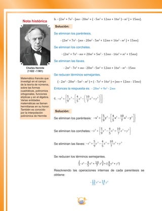 130
b. - {2m2
+ 7n2
- [mn - 20m2
+ ( - 5m2
+ 12mn + 16n2
) - m2
] + 15mn}.
Solución:
Se eliminan los paréntesis.
- {2m2
+ 7n2
- [mn - 20m2
- 5m2
+ 12mn + 16n2
- m2
] + 15mn}
Se eliminan los corchetes.
- {2m2
+ 7n2
- mn + 20m2
+ 5m2
- 12mn - 16n2
+ m2
+ 15mn}
Se eliminan las llaves.
- 2m2
- 7n2
+ mn - 20m2
- 5m2
+ 12mn + 16n2
- m2
- 15mn
Se reducen términos semejantes.
( - 2m2
- 20m2
- 5m2
- m2
) + ( - 7n2
+ 16n2
) + (mn + 12mn - 15mn)
Entonces la respuesta es: - 28m2
+ 9n2
- 2mn
c.	− + − − +


















x y x x y3 3 3 3 35
9
4
5
10
7
Solución:
Se eliminan los paréntesis: − + − − −












x y x x y3 3 3 3 35
9
4
5
10
7
Se eliminan los corchetes: − + − + +






x y x x y3 3 3 3 35
9
4
5
10
7
Se eliminan las llaves: − + − + +x y x x y3 3 3 3 35
9
4
5
10
7
Se reducen los términos semejantes.
(- x3
- 4
5
x3
+ 10
7
x3
)+ ( 4
9
y3
+ y3
)
Resolviendo las operaciones internas de cada parentesis se
obtiene:
- 13
35
x3
+ 14
9
y3
Matemático francés que
investigó en el campo
de la teoría de números,
sobre las formas
cuadráticas, polinomios
ortogonales, funciones
elípticas y en el álgebra.
Varias entidades
matemáticas se llaman
hermitianas en su honor.
También es conocido
por la interpolación
polinómica de Hermite
Charles Hermite
(1 822 - 1 901)
Nota histórica
 