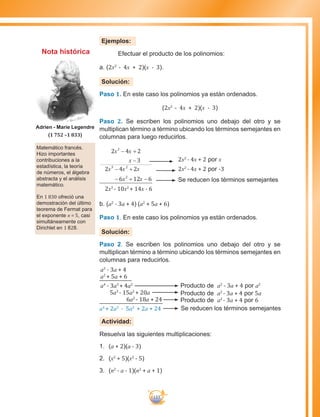 133
Ejemplos:
	 Efectuar el producto de los polinomios:
a. (2x2
- 4x + 2)(x - 3).
Solución:
Paso 1. En este caso los polinomios ya están ordenados.
(2x2
- 4x + 2)(x - 3)
Paso 2. Se escriben los polinomios uno debajo del otro y se
multiplican término a término ubicando los términos semejantes en
columnas para luego reducirlos.
2 4 2
3
2 4 2
6 12 6
2
3 2
2
x x
x
x x x
x x
− +
−
− +
− + −
2x3
- 10x2
+ 14x - 6
b. (a2
- 3a + 4) (a2
+ 5a + 6)
Paso 1. En este caso los polinomios ya están ordenados.
Solución:
Paso 2. Se escriben los polinomios uno debajo del otro y se
multiplican término a término ubicando los términos semejantes en
columnas para reducirlos.
a2
- 3a + 4
a2
+ 5a + 6
a4
- 3a3
+ 4a2
5a3
- 15a2
+ 20a
6a2
- 18a + 24
a4
+ 2a3
- 5a2
+ 2a + 24 Se reducen los términos semejantes
Producto de a2
- 3a + 4 por 6
Producto de a2
- 3a + 4 por 5a
Producto de a2
- 3a + 4 por a2
Actividad:
Resuelva las siguientes multiplicaciones:
1.	 (a + 2)(a - 3)
2.	 (x2
+ 5)(x2
- 5)
3.	 (n2
- a - 1)(n2
+ a + 1)
2x2
- 4x + 2 por x
2x2
- 4x + 2 por -3
Se reducen los términos semejantes
Matemático francés.
Hizo importantes
contribuciones a la
estadística, la teoría
de números, el álgebra
abstracta y el análisis
matemático.
En 1 830 ofreció una
demostración del último
teorema de Fermat para
el exponente n = 5, casi
simultáneamente con
Dirichlet en 1 828.
Adrien - Marie Legendre
(1 752 –1 833)
Nota histórica
 