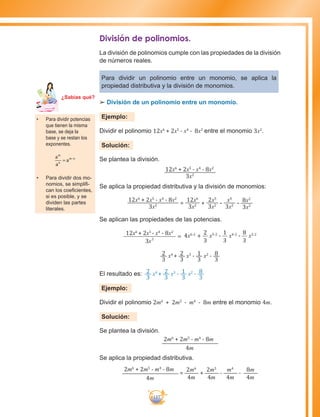 137
División de polinomios.
La división de polinomios cumple con las propiedades de la división
de números reales.
Para dividir un polinomio entre un monomio, se aplica la
propiedad distributiva y la división de monomios.
££ División de un polinomio entre un monomio.
Ejemplo:
Dividir el polinomio 12x6
+ 2x5
- x4
- 8x2
entre el monomio 3x2
.
Solución:
Se plantea la división.
12x6
+ 2x5
- x4
- 8x2
3x2
Se aplica la propiedad distributiva y la división de monomios:
12x6
+ 2x5
- x4
- 8x2
3x2 =
12x6
3x2 +
2x5
3x2 -
x4
3x2 - 8x2
3x2
Se aplican las propiedades de las potencias.
3 2
x
12x6
+ 2x5
- x4
- 8x2
= +
3
2
4x6-2
x5-2
-
3
1
x4-2
-
3
8
x2-2
2
3
x4
+ 2
3
x3
- 1
3
x2
- 8
3
El resultado es: 2
3
x4
+ 2
3
x3
- 1
3
x2
- 8
3
Ejemplo:
Dividir el polinomio 2m6
+ 2m5
- m4
- 8m entre el monomio 4m.
Solución:
Se plantea la división.
2m6
+ 2m5
- m4
- 8m
4m
Se aplica la propiedad distributiva.
2m6
+ 2m5
- m4
- 8m
4m
=
2m6
4m
+
2m5
4m
-
m4
4m
-
8m
4m
•	 Para dividir potencias
que tienen la misma
base, se deja la
base y se restan los
exponentes.
a
a
a
m
n
m n
= −
•	 Para dividir dos mo-
nomios, se simplifi-
can los coeficientes,
si es posible, y se
dividen las partes
literales.
Ma
tem
áti
ca
7
¿Sabías qué?
 