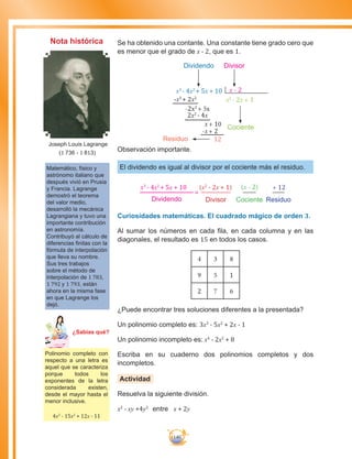 140
Se ha obtenido una contante. Una constante tiene grado cero que
es menor que el grado de x - 2, que es 1.
x3
- 4x2
+ 5x + 10 x - 2
-x3
+ 2x2
-2x2
+ 5x
2x2
- 4x
x+ 10
-x+ 2
12
x2
- 2x + 1
Dividendo Divisor
Cociente
Residuo
Observación importante.
El dividendo es igual al divisor por el cociente más el residuo.
x3
- 4x2
+ 5x + 10 (x2
- 2x + 1) (x - 2) + 12
Dividendo Divisor Cociente Residuo
Curiosidades matemáticas. El cuadrado mágico de orden 3.
Al sumar los números en cada fila, en cada columna y en las
diagonales, el resultado es 15 en todos los casos.
4 3 8
9 5 1
2 7 6
¿Puede encontrar tres soluciones diferentes a la presentada?
Un polinomio completo es: 3x3
- 5x2
+ 2x - 1
Un polinomio incompleto es: x4
- 2x2
+ 8
Escriba en su cuaderno dos polinomios completos y dos
incompletos.
Actividad
Resuelva la siguiente división.
x2
- xy +4y2
entre x + 2y
Matemático, físico y
astrónomo italiano que
después vivió en Prusia
y Francia. Lagrange
demostró el teorema
del valor medio,
desarrolló la mecánica
Lagrangiana y tuvo una
importante contribución
en astronomía.
Contribuyó al cálculo de
diferencias finitas con la
fórmula de interpolación
que lleva su nombre.
Sus tres trabajos
sobre el método de
interpolación de 1 783,
1 792 y 1 793, están
ahora en la misma fase
en que Lagrange los
dejó.
Joseph Louis Lagrange
(1 736 - 1 813)
=
Nota histórica
Polinomio completo con
respecto a una letra es
aquel que se caracteriza
porque todos los
exponentes de la letra
considerada existen,
desde el mayor hasta el
menor inclusive.
4x3
- 15x2
+ 12x - 11
Ma
tem
áti
ca
7
¿Sabías qué?
 