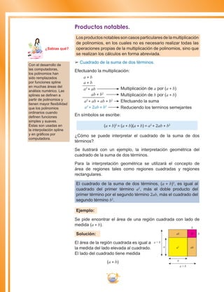 144
Productos notables.
Los productos notables son casos particulares de la multiplicación
de polinomios, en los cuales no es necesario realizar todas las
operaciones propias de la multiplicación de polinomios, sino que
se realizan los cálculos en forma abreviada.
££ 	Cuadrado de la suma de dos términos.
Efectuando la multiplicación:
a + b
a + b
a2
+ ab
ab + b2
a2
+ ab + ab + b2
a2
+ 2ab + b2
Multiplicación de a por (a + b)
Multiplicación de b por (a + b)
Efectuando la suma
Reduciendo los terminos semejantes
En símbolos se escribe:
(a + b)2
= (a + b)(a + b) = a2
+ 2ab + b2
¿Cómo se puede interpretar el cuadrado de la suma de dos
términos?
Se ilustrará con un ejemplo, la interpretación geométrica del
cuadrado de la suma de dos términos.
Para la interpretación geométrica se utilizará el concepto de
área de regiones tales como regiones cuadradas y regiones
rectangulares.
El cuadrado de la suma de dos términos, (a + b)2
, es igual al
cuadrado del primer término a2
, más el doble producto del
primer término por el segundo término 2ab, más el cuadrado del
segundo término b2
.
Ejemplo:
Se pide encontrar el área de una región cuadrada con lado de
medida (a + b).
Solución:
El área de la región cuadrada es igual a
la medida del lado elevada al cuadrado.
El lado del cuadrado tiene medida
(a + b)
Con el desarrollo de
las computadoras,
los polinomios han
sido remplazados
por funciones spline
en muchas áreas del
análisis numérico. Las
splines se definen a
partir de polinomios y
tienen mayor flexibilidad
que los polinomios
ordinarios cuando
definen funciones
simples y suaves.
Éstas son usadas en
la interpolación spline
y en gráficos por
computadora.
Ma
tem
áti
ca
7
¿Sabías qué?
b
a
a
a + b
a + b
ab
ab
b
a2
b2
 