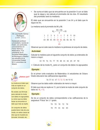9
•	 Se suma el dato que se encuentra en la posición 5 con el dato
que le sigue y se calcula el promedio de los dos. El resultado
del promedio será la mediana.
El dato que se encuentra en la posición 5 es 84 y el dato que le
sigue es 86,
La mediana será el promedio de 84 y 86.
Me
=
84 + 86
2
= 85
1
64
2
80
3
81
4
84
5
84
6
86
7
86
8
86
9
86
10
91
85
Observar que en este caso la mediana no pertenece al conjunto de datos.
Actividad
Calcular la mediana para el siguiente conjunto de datos ya ordenados de
menor a mayor:
43 70 76 76 77 78 80 81 82 85 87 90
££ Cálculo de la moda Mo
, para un conjunto de datos no agrupados
Ejemplo
En el primer corte evaluativo de Matemática 10 estudiantes de Octavo
Grado obtuvieron las calificaciones siguientes:
56 57 61 67 72 72 72 84 91 92
Observe que los datos están ordenados de menor a mayor.
El dato que más se repite es 72, por lo tanto la moda de este conjunto de
datos es: Mo
= 72.
Ejemplo
Se da un conjunto de datos correspondiente a las calificaciones de la
asignatura “Física” de 11vo
grado:
70 70 70 72 78
78 79 81 82 85
La moda es el dato que
más se repite en un
conjunto de datos.
No existe una fórmula
para calcular la moda
con datos no agrupados.
Lo único que se debe
hacer es encontrar el
dato que más se repite.
Un conjunto de datos
puede tener más de una
moda, en estos casos se
dice que la muestra es
bimodal, trimodal, etc.
Dr. Luis Adolfo Gámez
Rodríguez
(1 959 - 2 011)
Destacado profesor
universitario, nacido en
Estelí, con profundos
conocimientos en
Física Teórica y
Matemática. Fue
presidente de la
Sociedad Matemática
de Nicaragua y Realizó
sus estudios en la
Universidad Estatal
M.V. Lomonósov de
Moscú.
Ma
tem
áti
ca
7
¿Sabías qué?
 