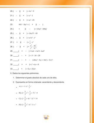 163
20.	( - )( + ) = 4x2
- 9
21.	( - )( + ) = a2
- 1
22.	( - )( + ) = m2
- 25
23.	 49x2
- 36y2
= ( + )( - )
24.	( + )( - ) = 121p2
- 400q2
25.	( - )( + ) = 16a2
b2
- 49
26.	( - )( + ) = m2
n4
- x8
27. ( + )( - ) =
1
4
- x4
28. ( - )( + ) =
n
y
a
x
2
2
2
2
4
9
−
29. _____( + - ) = 2ab + 4a2
b - 6ab2
30. _____( - + ) = b2
- 3b – 28
31. _____( - + - ) 20xy2
- 5xy + 10x2
y - 5x2
y2
32. _____( + + )= z2
+ 6z + 8
33. _____( + ) = 5a + 25ab
X. Dados los siguientes polinomios:
1.	 Determinar el grado absoluto de cada uno de ellos.
2.	 Expresarlos en forma ordenada: ascendente y descendente.
•	
A x = -3+ 2x -
3
2
x5 2
( )
•	 B x =
5
3
x +
3
2
x -7x - 42 3
( )
•	 C x =
2
5
x -6x - 2x + 143 2
( )
•	 D x =
5
4
x - 3x -5- x3 4 2
( )
 