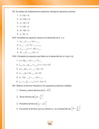166
XVI. Sin realizar las multiplicaciones respectivas, obtenga los siguientes productos.
1.	 (x + 2)(x + 3)
2.	 (m + 6)(m + 4)
3.	 (y + 1)(x + 5)
4.	 (n + 2)(n - 2)
5.	 (k + 5)(k + 5)
6.	 (z - 1)(z - 1)
XVII. Complete los espacios vacios en el desarrollo de (x ± y)2
1.	 (x+___)2
= ____+ 4xy + ____
2.	 (____ - ___)2
= 9x2
- ____ + ____
3.	 (____ - ___)2
= x4
- 16x2
+ ____
4.	 (6 - ___)2
= _____-12x + x2
XVIII. Complete los espacios que faltan en el desarrollo de (x ± a)(x ± b)
1.	 (x + 5)(___ + 2) = ___ + 7x ___
2.	 (___+___)(___ + ___) = x2
+ 11x + 24
3.	 (x+___)(x+___) = ____ + 8x + 15
4.	 (x - ___)(x + 9)= ____ -2x - 99
5.	 (x - 7)(x - ___) = ____ -12x + ___
6.	 (___ + ___)(___ + ___) = m2
- 11m + 3
XIX. Obtener el término indicado en los siguientes productos notables.
1.	 Primero y último término de 1 3
3
+( )k
2.	 Tercer término de 3
1
2
m
n
+






3.	 Penúltimo término de a b2
1
2
3
3−






4.	 Encuentre el término que no contiene a x en el desarrollo de: 6
1
2
2
x
x
−






 