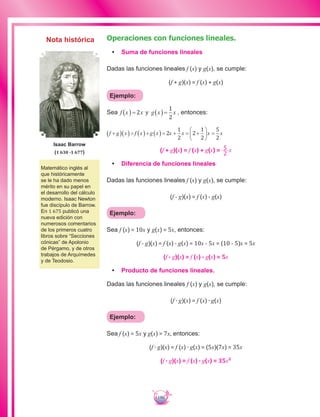 190
Operaciones con funciones lineales.
•	 Suma de funciones lineales
Dadas las funciones lineales f (x) y g(x), se cumple:
(f + g)(x) = f (x) + g(x)
Ejemplo:
Sea f x g x x= =2
1
2
( )x( ) , entonces:
f g x f x g x x x+ = + = + = +





 =2
1
2
2
1
2
5
2
( )( )( )( ) x x
(f + g)(x) = f (x) + g(x) = 5
2
x
•	 Diferencia de funciones lineales
Dadas las funciones lineales f (x) y g(x), se cumple:
(f - g)(x) = f (x) - g(x)
Ejemplo:
Sea f (x) = 10x y g(x) = 5x, entonces:
(f - g)(x) = f (x) - g(x) = 10x - 5x = (10 - 5)x = 5x
(f - g)(x) = f (x) - g(x) = 5x
•	 Producto de funciones lineales.
Dadas las funciones lineales f (x) y g(x), se cumple:
(f ∙ g)(x) = f (x) ∙ g(x)
Ejemplo:
Sea f (x) = 5x y g(x) = 7x, entonces:
(f ∙ g)(x) = f (x) ∙ g(x) = (5x)(7x) = 35x
(f ∙ g)(x) = f (x) ∙ g(x) = 35x²
Matemático inglés al
que históricamente
se le ha dado menos
mérito en su papel en
el desarrollo del cálculo
moderno. Isaac Newton
fue discípulo de Barrow.
En 1 675 publicó una
nueva edición con
numerosos comentarios
de los primeros cuatro
libros sobre “Secciones
cónicas” de Apolonio
de Pérgamo, y de otros
trabajos de Arquímedes
y de Teodosio.
Isaac Barrow
(1 630 -1 677)
Nota histórica
 