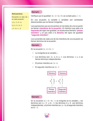 198
Ejemplo:
Verifique que la igualdad -4x - 2 = 6x + 8, se cumple para x = -1.
En una ecuación, la variable o variables son cantidades
desconocidas que se llaman incógnitas.
Las expresiones que se encuentran en los lados de una ecuación
se llaman miembros de la ecuación. Al miembro que está a la
izquierda del signo de igualdad, se acostumbra llamarlo “primer
miembro” y al que está a la derecha del signo de igualdad
“segundo miembro”.
Los sumandos de cada uno de los miembros de una ecuación se
llaman términos de la ecuación.
Ejemplo:
En la ecuación 3x - 6 = 4x - 1
•	 La incógnita es la variable x.
•	 Los términos son: 3x, -6, 4x y -1. Los términos -1 y -6 se
llaman términos independientes.
•	 El primer miembro es: 3x - 6.
•	 El segundo miembro es: 4x - 1
3x - 6 = 4x - 1
Primer
miembro
Segundo
miembro
Término Término
Ejemplo:
En la ecuación 2y + 8 = 8y - 5 ,la incógnita es la variable y, los
términos son 2y + 8 y 8y - 5, los términos 8 y -5 son términos
independientes , el primer miembro es 2y+8y el segundo miembro
es 8y - 5.
Reforzamiento:
Encuentre el valor de x
en cada ecuación:
a. 3x - 2 = 8 - 4x
b. 2x + 3 = 3x -5
c. 5 - 4x = x - 8
 