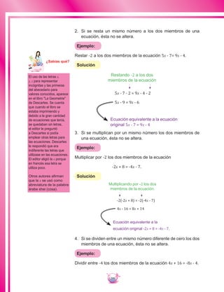 200
2.	 Si se resta un mismo número a los dos miembros de una
ecuación, ésta no se altera.
Ejemplo:
Restar -2 a los dos miembros de la ecuación 5x - 7= 9x - 4.
Solución
Restando -2 a los dos
miembros de la ecuación
5x - 7 - 2 = 9x - 4 - 2
5x - 9 = 9x - 6
Ecuación equivalente a la ecuación
original 5x - 7 = 9x - 4
3.	 Si se multiplican por un mismo número los dos miembros de
una ecuación, ésta no se altera.
Ejemplo:
Multiplicar por -2 los dos miembros de la ecuación
-2x + 8 = -4x - 7.
Solución
Multiplicando por -2 los dos
miembros de la ecuación.
-2(-2x + 8) = -2(-4x - 7)
4x - 16 = 8x + 14
Ecuación equivalente a la
ecuación original -2x + 8 = -4x - 7.
4.	 Si se dividen entre un mismo número diferente de cero los dos
miembros de una ecuación, ésta no se altera.
Ejemplo:
Dividir entre -4 los dos miembros de la ecuación 4x + 16 = -8x - 4.
El uso de las letras x,
y, z para representar
incógnitas y las primeras
del abecedario para
valores conocidos, aparece
en el libro La Geometrie
de Descartes. Se cuenta
que cuando el libro se
estaba imprimiendo y
debido a la gran cantidad
de ecuaciones que tenía,
se quedaban sin letras,
el editor le preguntó
a Descartes si podía
emplear otras letras para
las ecuaciones. Descartes
le respondió que era
indiferente las letras que
utilizase en las ecuaciones.
El editor eligió la x porque
en francés esa letra se
utiliza poco.
Otros autores afirman
que la x se usó como
abreviatura de la palabra
árabe shei (cosa).
Ma
tem
áti
ca
7
¿Sabías qué?
 