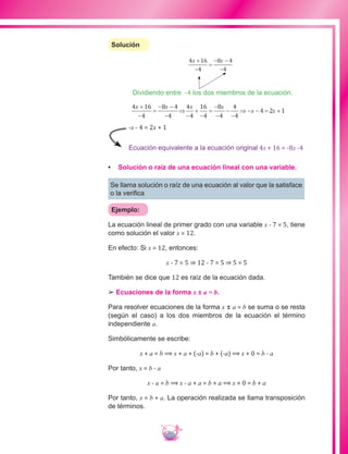 201
Solución
4 16
4
8 4
4
x x+
−
=
− −
−
4 16
4
8 4
4
4
4
16
4
8
4
4
4
4 2 1
x x x x
x x
+
−
=
− −
−
⇒
−
+
−
=
−
−
−
−
⇒ − − = +
Dividiendo entre -4 los dos miembros de la ecuación.
Ecuación equivalente a la ecuación original 4x + 16 = -8x -4
-x - 4 = 2x + 1
•	 Solución o raíz de una ecuación lineal con una variable.
Se llama solución o raíz de una ecuación al valor que la satisface
o la verifica
Ejemplo:
La ecuación lineal de primer grado con una variable x - 7 = 5, tiene
como solución el valor x = 12.
En efecto: Si x = 12, entonces:
x - 7 = 5 ⇒ 12 - 7 = 5 ⇒ 5 = 5
También se dice que 12 es raíz de la ecuación dada.
££ Ecuaciones de la forma x ± a = b.
Para resolver ecuaciones de la forma x ± a = b se suma o se resta
(según el caso) a los dos miembros de la ecuación el término
independiente a.
Simbólicamente se escribe:
x + a = b ⟹ x + a + (-a) = b + (-a) ⟹ x + 0 = b - a
Por tanto, x = b - a
x - a = b ⟹ x - a + a = b + a ⟹ x + 0 = b + a
Por tanto, x = b + a. La operación realizada se llama transposición
de términos.
 