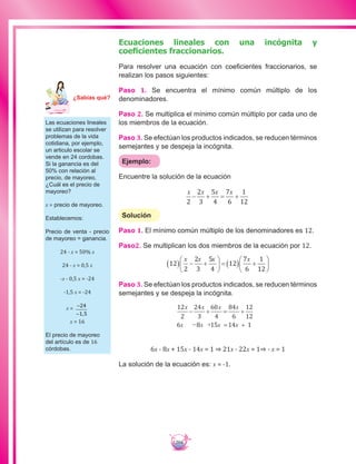 204
Ecuaciones lineales con una incógnita y
coeficientes fraccionarios.
Para resolver una ecuación con coeficientes fraccionarios, se
realizan los pasos siguientes:
Paso 1. Se encuentra el mínimo común múltiplo de los
denominadores.
Paso 2. Se multiplica el mínimo común múltiplo por cada uno de
los miembros de la ecuación.
Paso 3. Se efectúan los productos indicados, se reducen términos
semejantes y se despeja la incógnita.
Ejemplo:
Encuentre la solución de la ecuación
x x x x
2
2
3
5
4
7
6
1
12
− + = +
Solución
Paso 1. El mínimo común múltiplo de los denominadores es 12.
Paso2. Se multiplican los dos miembros de la ecuación por 12.
12
2
2
3
5
4
12
7
6
1
12
( ) − +





 = ( ) +






x x x x
Paso 3. Se efectúan los productos indicados, se reducen términos
semejantes y se despeja la incógnita.
12
2
24
3
60
4
84
6
12
12
6 8 15 14 1
x
x x x x
− +
= +− +
= +
x x x
6x - 8x + 15x - 14x = 1 ⇒ 21x - 22x = 1⇒ - x = 1
La solución de la ecuación es: x = -1.
Las ecuaciones lineales
se utilizan para resolver
problemas de la vida
cotidiana, por ejemplo,
un articulo escolar se
vende en 24 cordobas.
Si la ganancia es del
50% con relación al
precio, de mayoreo,
¿Cuál es el precio de
mayoreo?
x = precio de mayoreo.
Establecemos:
Precio de venta - precio
de mayoreo = ganancia.
24 - x = 50% x
24 - x = 0,5 x
-x - 0,5 x = -24
-1,5 x = -24
x = −
−
24
1 5,
x = 16
El precio de mayoreo
del artículo es de 16
córdobas.
Ma
tem
áti
ca
7
¿Sabías qué?
 