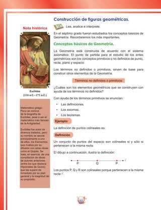 222
Construcción de figuras geométricas.
Lea, analice e interprete.
En el séptimo grado fueron estudiados los conceptos básicos de
Geometría. Recordaremos los más importantes.
Conceptos básicos de Geometría.
La Geometría está construida de acuerdo con el sistema
axiomático. El punto de partida para el estudio de los entes
geométricos son los conceptos primitivos o no definidos de punto,
recta, plano y espacio.
Los términos no definidos o primitivos, sirven de base para
construir otros elementos de la Geometría.
Términos no definidos o primitivos
¿Cuáles son los elementos geométricos que se construyen con
ayuda de los términos no definidos?
Con ayuda de los términos primitivos se enuncian:
•	 Las definiciones.
•	 Los axiomas.
•	 Los teoremas.
Ejemplo:
La definición de puntos colineales es:
Definición
Un conjunto de puntos del espacio son colineales si y sólo si
pertenecen a la misma recta.
El dibujo a continuación, ilustra la definición:

P Q P
Los puntos P, Q y R son colineales porque pertenecen a la misma
recta .
Matemático griego.
Poco se conoce
de la biografía de
Euclides, pese a ser el
matemático más famoso
de la Antigüedad.
Euclides fue autor de
diversos tratados, pero
su nombre se asocia
principalmente a uno
de ellos, los Elementos,
que rivaliza por su
difusión con otras obras
como el Quijote. Se
trata, en esencia, de una
compilación de obras
de autores anteriores
(entre los que destaca
Hipócrates de Quíos),
que las superó de
inmediato por su plan
general y la magnitud de
su propósito.
Euclides
(330 a.C.- 275 a.C.)
Nota histórica
 