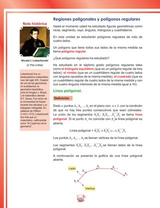 226
Regiones poligonales y polígonos regulares
Hasta el momento usted ha estudiado figuras geométricas como
recta, segmento, rayo, ángulos, triángulos y cuadriláteros.
En esta unidad se estudiarán polígonos regulares de más de
cuatro lados.
Un polígono que tiene todos sus lados de la misma medida se
llama polígono regular.
¿Qué polígonos regulares ha estudiado?
Ha estudiado en el séptimo grado polígonos regulares tales
como el triángulo equilátero (que es un polígono regular de tres
lados), el rombo (que es un cuadrilátero regular de cuatro lados
con ángulos opuestos de la misma medida), el cuadrado (que es
un cuadrilátero regular de cuatro lados de la misma medida y con
sus cuatro ángulos interiores de la misma medida igual a 90).
Línea poligonal.
Definición
Dado n puntos A1
, A2,
..., An
en el plano con, n ≥ 3, con la condición
de que no hay tres puntos consecutivos que sean colineales.
La unión de los segmentos A1
A2
, A2
A3
,…An - 1
An
se llama línea
poligonal. Si el punto A1
no coincide con An
la linea poligonal es
abierta.
Línea poligonal = A1
A2
∪ A2
A3
∪…∪ An - 1
An
Los puntos A1
, A2,
..., An
se llaman vértices de la línea poligonal.
Los segmentos A1
A2
, A2
A3
,…An - 1
An
,se llaman lados de la línea
poligonal.
A continuación se presenta la gráfica de una línea poligonal
abierta.
Lobachevski fue un
destacadísimo matemático
ruso del siglo XIX. Creador
de una de las geometrías
no euclideanas, la
geometría hiperbólica,
junto al húngaro J. Bolyai
y el matemático alemán
K.F. Gauss. Fue rector de
la Universidad de Kazán
durante dos décadas y un
trabajador infatigable. En
palabras de Clifford
(1 845-1 879), Lobachevski
era más que un
matemático, calificándole
como el Copérnico de la
geometría.
Nicolai I. Lobachevski
(1 792-1 856)
A1
A2
A3 An - 1
An
Vértice
Lado
Nota histórica
 