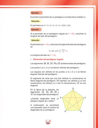229
Ejemplo:
Encontrar el perímetro de un pentágono si el lado tiene medida 5u.
Solución
El perímetro es: P = 5 + 5 + 5 + 5 + 5 = 5(5) = 25u.
Ejemplo:
Si el perímetro de un pentágono regular es P = 45u, encontrar la
longitud del lado del pentágono.
Solución
El perímetro es P = 45u, entonces la longitud del lado del pentágono
es
P = 5l ⟹ l =
La longitud del lado es: l = 9u.
•	 Elementos del pentágono regular.
Lossegmentos AB ,BC,CD ,DEy EA sellaman ladosdelpentágono.
Los puntos A, B, C, D y E se llaman vértices del pentágono.
Los ángulos con vértices en los puntos A, B, C, D y E se llaman
ángulos internos del pentágono.
El segmento de recta que une dos vértices no consecutivos se
llama diagonal del pentágono. Por ejemplo, los vértices A y B son
consecutivos, los vértices A y C son no consecutivos y AC es una
diagonal.
En la figura de la derecha, los
segmentos CE , AD, BD, BE y
AC son diagonales del pentágono.
¿Cuántas diagonales tiene un
polígono regular de n lados?
A continuación se encontrará
una expresión para el número de
diagonales de un pentágono.
D
E C
BA
 