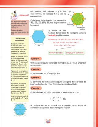 235
Por ejemplo, Los vértices A y B son
consecutivos, los vértices A y C son no
consecutivos.
En la figura de la derecha, los segmentos
AC, AD, AE, BD y BE, son diagonales del
hexágono.
La suma de las
medidas de los lados del hexágono se llama
perímetro del hexágono.
P = l + l + l + l + l + l = 6 l
AB = BC = CD = DE = EF = FA = l
Perímetro = P = AB + BC + CD + DE + EF + FA
Número de lados Longitud de cada lado
Ejemplo:
Un hexágono regular tiene lado de medida 8u. (l = 8u.). Encontrar
su perímetro.
Ejemplo:
El perímetro es P = 6l = 6(8u) = 48u.
Ejemplo:
El perímetro de un hexágono regular (polígono de seis lados de
igual medida) es de 126u. Encontrar la medida del lado.
Ejemplo:
El perímetro es P = 126u., entonces la medida del lado es:
l = = =
u
u
6
126
6
21
P
A continuación se encontrará una expresión para calcular el
número de diagonales de un hexágono regular.
A B
C
DE
F
Ángulo
Interno
Diagonal
Lado
A B
C
DE
F
Lado
Un hexágono regular
tiene ángulos internos
congruentes de 120
cada uno.
Poseen ángulos
externos congruentes de
240.
Construcción
Geométrica
Dado un punto P
cualquiera trace una
circunferencia con
centro en P cuyo radio
sea igual al lado del
hexágono a construir.
Elegir un punto A sobre
la circunferencia y
trazar un diámetro que
cruce por A. Marcar el
otro punto donde este
diámetro interseca la
circunferencia como D.
Apoyando el compás en
el punto A trace un arco
que cruce O cortando
la circunferencia en dos
puntos marcados como
B y F.
Apoyando el compás
en D trace un arco
que cruce o cortando
la circunferencia en
dos puntos a los que
llamaremos C y E.
Una los puntos: A y B, B
y C, C y D, D y F, F y G,
E y A.
E F
D
CB
A
rr
r
Ma
tem
áti
ca
7
¿Sabías qué?
 