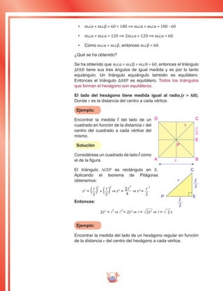 240
•	 m∠α + m∠β + 60 = 180 ⟹ m∠α + m∠α = 180 - 60
•	 m∠α + m∠α = 120 ⟹ 2m∠α = 120 ⟹ m∠α = 60.
•	 Como m∠α = m∠β, entonces m∠β = 60.
¿Qué se ha obtenido?
Se ha obtenido que m∠α = m∠β = m∠θ = 60, entonces el triángulo
∆PAB tiene sus tres ángulos de igual medida y es por lo tanto
equiángulo. Un triángulo equiángulo también es equilátero.
Entonces el triángulo ∆ABP es equilátero. Todos los triángulos
que forman el hexágono son equiláteros.
El lado del hexágono tiene medida igual al radio,(r = AB).
Donde r es la distancia del centro a cada vértice.
Ejemplo:
Encontrar la medida l del lado de un
cuadrado en función de la distancia r del
centro del cuadrado a cada vértice del
mismo.
Solución
Considérese un cuadrado de lado l como
el de la figura.
El triángulo ∆CEP es rectángulo en E.
Aplicando el teorema de Pitágoras
obtenemos:
r2
= (l
2
)
2
+ (l
2
)
2
⇒ r2
= 2l
2
4
⇒ r2
= l
2
2
Entonces:
2r2
= l
2
⇒ l
2
= 2r2
⇒ l= 2r2
⇒ l= 2 r
Ejemplo:
Encontrar la medida del lado de un hexágono regular en función
de la distancia r del centro del hexágono a cada vértice.
r
C
EP
l
2
l
2
A B
D C
P
r
l
2
E
l
 