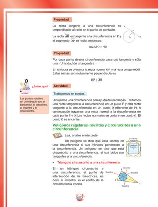 252
Propiedad
La recta tangente a una circunferencia es
perpendicular al radio en el punto de contacto.
La recta AB es tangente a la circunferencia en P y
el segmento OP es radio, entonces:
				m∠APO = 90
Propiedad
Por cada punto de una circunferencia pasa una tangente y sólo
una. (Unicidad de la tangente).
En la figura se presenta la recta normal OP y la recta tangente AB
Estas rectas son mutuamente perpendiculares.
OP AB⊥
Actividad
Trabajemos en equipo.
Dibujamos una circunferencia con ayuda de un compás. Trazamos
una recta tangente a la circunferencia en un punto P y otra recta
tangente a la circunferencia en un punto Q (diferente de P). A
continuación trazamos una recta normal a la circunferencia en
cada punto P y Q. Las rectas normales se cortarán en punto O. El
punto O es el centro.
Polígonos regulares inscritos y circunscritos a una
circunferencia.
Lea, analice e interprete.
Un polígono se dice que está inscrito en
una circunferencia si sus vértices pertenecen a
la circunferencia. Un polígono se dice que está
circunscrito a una circunferencia, si sus lados son
tangentes a la circunferencia.
•	 Triángulo circunscrito a una circunferencia.
En un triángulo circunscrito a
una circunferencia, el punto de
intersección de las bisectrices, es
decir el incentro, es el centro de la
circunferencia inscrita.
A
B
P
O
Los puntos notables
en un triángulo son: el
baricentro, el ortocentro,
el incentro y el
circuncentro.
Cuadrado
Inscrito
Cuadrado
Circunscrito
Incentro
BisectrizBisectriz
Bisectriz
A
B
C
Ma
tem
áti
ca
7
¿Sabías qué?
 