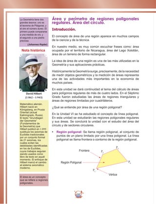 260
Área y perímetro de regiones poligonales
regulares. Área del círculo.
Introducción.
El concepto de área de una región aparece en muchos campos
de la ciencia y de la técnica.
En nuestro medio, es muy común escuchar frases como: área
ocupada por el territorio de Nicaragua, área del Lago Xolotlán,
área de un terreno de forma rectangular.
La idea de área de una región es una de las más utilizadas en la
Geometría y sus aplicaciones prácticas.
Históricamente la Geometría surge, precisamente, de la necesidad
de medir objetos geométricos y la medición de áreas representa
una de las actividades más importantes en la economía de
muchos países.
En esta unidad se dará continuidad al tema del cálculo de áreas
para polígonos regulares de más de cuatro lados. En el Séptimo
Grado fueron estudiadas las áreas de regiones triangulares y
áreas de regiones limitadas por cuadriláteros.
¿Qué se entiende por área de una región poligonal?
En la Unidad VI se ha estudiado el concepto de línea poligonal.
En esta unidad se estudiarán las regiones poligonales regulares
y sus áreas. Se concluirá la unidad con el estudio del área del
círculo y de sectores circulares.
•	 Región poligonal: Se llama región poligonal, al conjunto de
puntos de un plano limitado por una línea poligonal. La línea
poligonal se llama frontera o contorno de la región poligonal.
La Geometría tiene dos
grandes tesoros: uno es
el teorema de Pitágoras, y
el otro el número áureo. El
primero puede compararse
a una medida de oro, y
el segundo a una piedra
preciosa.
(Johannes Kepler).
Matemático alemán.
Hilbert nació en
Königsberg, en Prusia
Oriental (actual
Kaliningrado, Rusia).
El texto “Grundlagen
der Geometrie”
(Fundamentos de
la Geometría) que
Hilbert publicó en 1 899
sustituye los axiomas de
Euclides tradicionales
por un conjunto formal
de 21 axiomas, los
cuales evitan las
debilidades identificadas
en los de Euclides,
cuyos trabajos seguían
siendo usados como
libro de texto en aquél
momento. El enfoque de
Hilbert marcó el cambio
al sistema axiomático
moderno.
David Hilbert
(1 862 – 1 943)
El área es un concepto
que se refiere a regiones
poligonales.
Nota histórica
Frontera
P1
P2
P3
P4Región Polígonal
Vértice
 