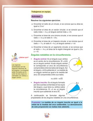 266
Trabajemos en equipo.
Actividad:
Resolver los siguientes ejercicios:
a.		Encontrar el radio de un círculo, si se conoce que su área es
igual a 25πu2
b.		Encontrar el área de un sector circular, si se conoce que el
radio mide r = 4u y el ángulo central mide α =45.
c.		Encontrar el área de una corona circular, si se conoce que el
radio r = 5u y el radio R = 10u.
d.		Encontrar el área de un trapecio circular, si se conoce que el
radio r = 7u, el radio R = 9u y el ángulo central α = 60.
e.		Encontrar el área de un segmento circular, si se conoce que
el radio r = 4u y el área de la región triangular es igual a 20u
α = 45.
Ángulos notables en la circunferencia.
•	 Ángulo central: Es el ángulo cuyo vértice
es el centro de la circunferencia. El ∠AOB
es un ángulo central. A todo ángulo central
le corresponde un arco de circunferencia
comprendido entre los lados del ángulo.Así
el ángulo ∠AOB subtiende el. La medida de
un ángulo central es igual a la medida del
arco AB comprendido entre sus lados.
m∠AOB = mAB.
•	 Ángulo inscrito: Es el ángulo formado
por dos cuerdas contenidas en los rayos
del ángulo y que tiene su vértice sobre
la circunferencia. El ∠A es un ángulo
inscrito que subtiende el arco BC.
A continuación se formulan algunas
propiedades de los ángulos notables en una circunferencia.
Propiedad. La medida de un ángulo inscrito es igual a la
mitad de la medida del arco subtendido. La demostración
de esta proposición se realiza más adelante.
Las regiones
sombreadas son las
regiones interiores de
los ángulos. Los ángulos
están formados por la
unión de dos rayos no
colineales con vértice u
origen común.
r
A
B
O r
Ma
tem
áti
ca
7
¿Sabías qué?
A
B
C
 