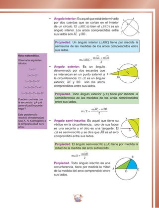 267
•	 Ángulo interior: Es aquel que está determinado
por dos cuerdas que se cortan en el interior
de un círculo. El ∠ARC (o bien el ∠BRD) es un
ángulo interior. Los arcos comprendidos entre
sus lados son AC y BD .
Propiedad. Un ángulo interior (∠ARC) tiene por medida la
semisuma de las medidas de los arcos comprendidos entre
sus lados.
•	 Ángulo exterior: Es un ángulo
determinado por dos secantes que
se intersecan en un punto exterior a
la circunferencia. El ∠E es un ángulo
exterior, AC y BD son los arcos
comprendidos entre sus lados.
Propiedad. Todo ángulo exterior (∠E) tiene por medida la
semidiferencia de las medidas de los arcos comprendidos
entre sus lados.
D
•	 Ángulo semi-inscrito: Es aquel que tiene su
vértice en la circunferencia; uno de sus lados
es una secante y el otro es una tangente. El
∠A es semi-inscrito y se dice que AB es el arco
comprendido entre sus lados.
Propiedad. El ángulo semi-inscrito (∠A) tiene por medida la
mitad de la medida del arco subtendido.
m∠A =
2
mAB
Propiedad. Todo ángulo inscrito en una
circunferencia, tiene por medida la mitad
de la medida del arco comprendido entre
sus lados.
r
A
B
O
C D
R
A
C
O
D
B
E
Reto matemático.
Observa los siguientes
cálculos:
1 = 12
1 + 3 = 22
1 + 3 + 5 = 32
1 + 3 + 5 + 7 = 42
1 + 3 + 5 + 7 + 9 = 52
Puedes continuar con
la secuencia. ¿A qué
generalización puede
llegar?
Este problema lo
resolvió el matemático
ruso A. N. Kolmogórov a
la temprana edad de 5
años.
A
O
B
C
O
B
A
 