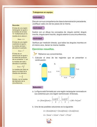 270
Trabajemos en equipo.
Actividad:
Discutir con sus compañeros de clase la demostración precedente.
Justifique cada uno de los pasos de la misma.
Actividad:
Ilustrar con un dibujo los conceptos de: ángulo central, ángulo
inscrito, ángulo semi-inscrito, ángulo exterior a una circunferencia.
Actividad:
Verificar por medición directa, que todos los ángulos inscritos en
el mismo arco, tienen la misma medida.
Ejercicios resueltos.
Refuerce sus conocimientos.
1.	 Calcular el área de las regiones que se presentan a
continuación:
a.
8 cm
6 cm
b.
4 cm 3 cm
7 cm
4 cm
Solución:
a.		La figura está formada por una región rectangular coronada en
sus extremos por una región semicircular. Entonces,
A cm cm cm= ( )( )+
( )( ) +
( )( ) = +( )8 6
3
2
3
2
48 9 2π π
π
2 2
b.		Una de las posibles soluciones es la siguiente:
A = (4cm)(4cm) + (3cm)(4cm) + (3cm)(3cm)
A = 16cm2
+ 12cm2
+ 9cm2
= 37cm2
Recordar.
El área de una región
rectangular es igual a
la medida de la base
“b” multiplicada por la
medida de la altura h.
Área = b.h
El área de una región
cuadrada es igual a
la medida del lado l
elevada al cuadrado.
Área = l
2
El área de un
semicírculo es igual a
la mitad del producto
de la constante “π” por
la medida del radio r
elevada al cuadrado.
Área = π.r2
2
La medida del radio es
igual a la mitad de la
medida del diámetro.
r = d
2
Donde d es la medida
del diámetro de la
circunferencia.
 