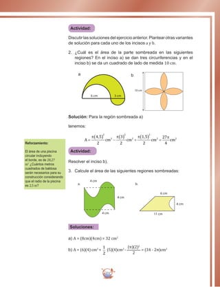271
Actividad:
Discutir las soluciones del ejercicio anterior. Plantear otras variantes
de solución para cada uno de los incisos a y b.
2.	¿Cuál es el área de la parte sombreada en las siguientes
regiones? En el inciso a) se dan tres circunferencias y en el
inciso b) se da un cuadrado de lado de medida 10 cm.
a
6 cm 3 cm
b
10 cm
Solución: Para la región sombreada a)
tenemos:
A cm cm cm cm=
( ) −
( ) +
( ) =
π π π π4 5
2
3
2
1 5
2
27
4
2
2
2
2
2
2 2, ,
Actividad:
Resolver el inciso b).
3.	 Calcule el área de las siguientes regiones sombreadas:
4 cm
4 cm
4 cm
4 cm
6 cm
11 cm
a. b.
Soluciones:
a) A = (8cm)(4cm) = 32 cm2
b) A = (6)(4) cm2
+
1
2
(5)(4)cm2
-
(π)(2)2
2
= (34 - 2π)cm2
Reforzamiento:
El área de una piscina
circular incluyendo
el borde, es de 28,27
m2
¿Cuántos metros
cuadrados de baldosa
serán necesarios para su
construcción considerando 	
que el radio de la piscina
es 2,5 m?
 