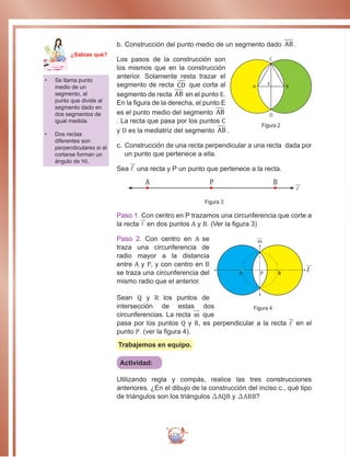 276
b.	Construcción del punto medio de un segmento dado AB .
Los pasos de la construcción son
los mismos que en la construcción
anterior. Solamente resta trazar el
segmento de recta CD que corta al
segmento de recta AB en el punto E.
En la figura de la derecha, el punto E
es el punto medio del segmento AB
. La recta que pasa por los puntos C
y D es la mediatriz del segmento AB .
c.	Construcción de una recta perpendicular a una recta dada por
un punto que pertenece a ella.
Sea  una recta y P un punto que pertenece a la recta.
A P B

Figura 3
Paso 1. Con centro en P trazamos una circunferencia que corte a
la recta  en dos puntos A y B. (Ver la figura 3)
Paso 2. Con centro en A se
traza una circunferencia de
radio mayor a la distancia
entre A y P, y con centro en B
se traza una circunferencia del
mismo radio que el anterior.
Sean Q y R los puntos de
intersección de estas dos
circunferencias. La recta m que
pasa por los puntos Q y R, es perpendicular a la recta  en el
punto P. (ver la figura 4).
Trabajemos en equipo.
Actividad:
Utilizando regla y compás, realice las tres construcciones
anteriores. ¿En el dibujo de la construcción del inciso c., qué tipo
de triángulos son los triángulos ∆AQB y ∆ARB?
•	 Se llama punto
medio de un
segmento, al
punto que divide al
segmento dado en
dos segmentos de
igual medida.
•	 Dos rectas
diferentes son
perpendiculares si al
cortarse forman un
ángulo de 90.
A B
C
D
E
Figura 2
A B
m
l
P
Figura 4
Ma
tem
áti
ca
7
¿Sabías qué?
 