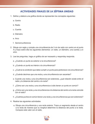 283
ACTIVIDADES FINALES DE LA SÉPTIMA UNIDAD
1.	 Define y elabora una gráfica donde se representen los conceptos siguientes:
a.		Centro
b.		Radio
c.		Cuerda
d.		Diámetro
e.		Arco
f.	 Semicircunferencia
2.	 Dibuje con regla y compás una circunferencia de 3 cm de radio con centro en el punto
A y traza sobre ella los siguientes elementos: un radio, un diámetro, una cuerda y un
arco.
3.	 Lea las preguntas, haga un gráfico de ser necesario y responday responda.
a.		¿Cuándo un punto es exterior a la circunferencia?
b.		¿Cuándo un punto es interior a la circunferencia?
c.		¿Cuál es la condición que debe cumplir un punto para pertenecer a la circunferencia?
d.		¿Cuándo decimos que una recta y una circunferencia son secantes?
e.	Cuando una recta y una circunferencia son exteriores, ¿qué relación existe entre el
radio y la distancia del centro a la recta?
f.	 ¿Cómo son una recta y una circunferencia si sólo tienen un punto en común?
g.		¿Cómo son una recta y una circunferencia si la distancia del centro a la recta coincide
con el radio?
h.	¿Cuántos puntos en común tienen una recta y una circunferencia que son exteriores?
4.	 Realice las siguientes actividades
a.	Dibuje una circunferencia y una recta exterior. Traza un segmento desde el centro
a la recta de manera que su longitud determine la distancia del punto a la recta.
Compara este valor con el radio.
 