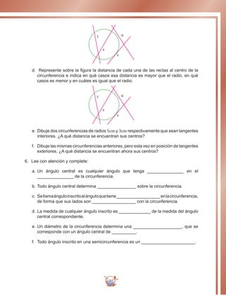 285
t
s
u
v
d.	 Represente sobre la figura la distancia de cada una de las rectas al centro de la
circunferencia e indica en qué casos esa distancia es mayor que el radio, en qué
casos es menor y en cuáles es igual que el radio.
t
s
u
v
e.	Dibuje dos circunferencias de radios 5cm y 3cm respectivamente que sean tangentes
interiores. ¿A qué distancia se encuentran sus centros?
f.	 Dibuje las mismas circunferencias anteriores, pero esta vez en posición de tangentes
exteriores. ¿A qué distancia se encuentran ahora sus centros?
6.	 Lee con atención y complete:
a.		Un ángulo central es cualquier ángulo que tenga _______________ en el
_______________ de la circunferencia.
b.		Todo ángulo central determina ________________ sobre la circunferencia.
c.		Sellamaánguloinscritoalánguloquetiene__________________enlacircunferencia,
de forma que sus lados son __________________ con la circunferencia.
d.	La medida de cualquier ángulo inscrito es _____________ de la medida del ángulo
central correspondiente.
e.		Un diámetro de la circunferencia determina una ____________________, que se
corresponde con un ángulo central de __________.
f.	 	Todo ángulo inscrito en una semicircunferencia es un ______________________.
 