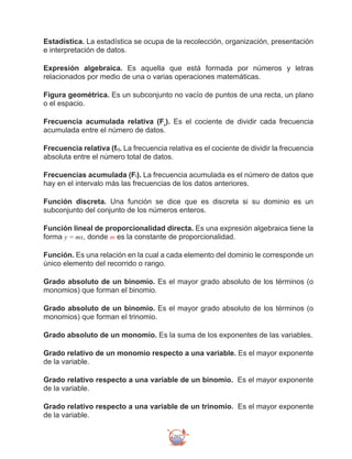 292
Estadística. La estadística se ocupa de la recolección, organización, presentación
e interpretación de datos.
Expresión algebraica. Es aquella que está formada por números y letras
relacionados por medio de una o varias operaciones matemáticas.
Figura geométrica. Es un subconjunto no vacío de puntos de una recta, un plano
o el espacio.
Frecuencia acumulada relativa (Fr
). Es el cociente de dividir cada frecuencia
acumulada entre el número de datos.
Frecuencia relativa (fr). La frecuencia relativa es el cociente de dividir la frecuencia
absoluta entre el número total de datos.
Frecuencias acumulada (Fi). La frecuencia acumulada es el número de datos que
hay en el intervalo más las frecuencias de los datos anteriores.
Función discreta. Una función se dice que es discreta si su dominio es un
subconjunto del conjunto de los números enteros.
Función lineal de proporcionalidad directa. Es una expresión algebraica tiene la
forma y = mx, donde m es la constante de proporcionalidad.
Función. Es una relación en la cual a cada elemento del dominio le corresponde un
único elemento del recorrido o rango.
Grado absoluto de un binomio. Es el mayor grado absoluto de los términos (o
monomios) que forman el binomio.
Grado absoluto de un binomio. Es el mayor grado absoluto de los términos (o
monomios) que forman el trinomio.
Grado absoluto de un monomio. Es la suma de los exponentes de las variables.
Grado relativo de un monomio respecto a una variable. Es el mayor exponente
de la variable.
Grado relativo respecto a una variable de un binomio. Es el mayor exponente
de la variable.
Grado relativo respecto a una variable de un trinomio. Es el mayor exponente
de la variable.
 