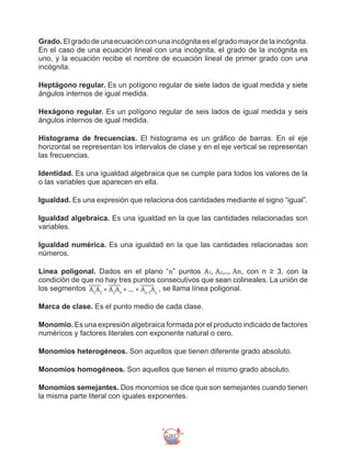 293
Grado. El grado de una ecuación con una incógnita es el grado mayor de la incógnita.
En el caso de una ecuación lineal con una incógnita, el grado de la incógnita es
uno, y la ecuación recibe el nombre de ecuación lineal de primer grado con una
incógnita.
Heptágono regular. Es un polígono regular de siete lados de igual medida y siete
ángulos internos de igual medida.
Hexágono regular. Es un polígono regular de seis lados de igual medida y seis
ángulos internos de igual medida.
Histograma de frecuencias. El histograma es un gráfico de barras. En el eje
horizontal se representan los intervalos de clase y en el eje vertical se representan
las frecuencias.
Identidad. Es una igualdad algebraica que se cumple para todos los valores de la
o las variables que aparecen en ella.
Igualdad. Es una expresión que relaciona dos cantidades mediante el signo “igual”.
Igualdad algebraica. Es una igualdad en la que las cantidades relacionadas son
variables.
Igualdad numérica. Es una igualdad en la que las cantidades relacionadas son
números.
Línea poligonal. Dados en el plano “n” puntos A1, A2,..., An, con n ≥ 3, con la
condición de que no hay tres puntos consecutivos que sean colineales. La unión de
los segmentos A1
A2
+ A2
A3
+ .... + An-1
An
, se llama línea poligonal.
Marca de clase. Es el punto medio de cada clase.
Monomio. Es una expresión algebraica formada por el producto indicado de factores
numéricos y factores literales con exponente natural o cero.
Monomios heterogéneos. Son aquellos que tienen diferente grado absoluto.
Monomios homogéneos. Son aquellos que tienen el mismo grado absoluto.
Monomios semejantes. Dos monomios se dice que son semejantes cuando tienen
la misma parte literal con iguales exponentes.
 