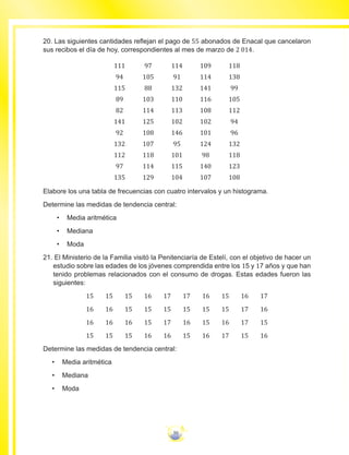 50
20. Las siguientes cantidades reflejan el pago de 55 abonados de Enacal que cancelaron
sus recibos el día de hoy, correspondientes al mes de marzo de 2 014.
111 97 114 109 118
94 105 91 114 138
115 88 132 141 99
89 103 110 116 105
82 114 113 108 112
141 125 102 102 94
92 108 146 101 96
132 107 95 124 132
112 118 101 98 118
97 114 115 140 123
135 129 104 107 108
Elabore los una tabla de frecuencias con cuatro intervalos y un histograma.
Determine las medidas de tendencia central:
•	 Media aritmética
•	 Mediana
•	 Moda
21. El Ministerio de la Familia visitó la Penitenciaría de Estelí, con el objetivo de hacer un
estudio sobre las edades de los jóvenes comprendida entre los 15 y 17 años y que han
tenido problemas relacionados con el consumo de drogas. Estas edades fueron las
siguientes:
15 15 15 16 17 17 16 15 16 17
16 16 15 15 15 15 15 15 17 16
16 16 16 15 17 16 15 16 17 15
15 15 15 16 16 15 16 17 15 16
Determine las medidas de tendencia central:
•	 Media aritmética
•	 Mediana
•	 Moda
 