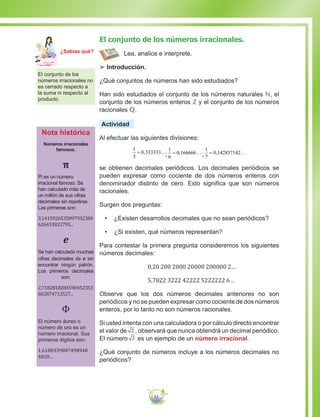 53
El conjunto de los números irracionales.
Lea, analice e interprete.
££ Introducción.
¿Qué conjuntos de números han sido estudiados?
Han sido estudiados el conjunto de los números naturales ℕ, el
conjunto de los números enteros ℤ y el conjunto de los números
racionales ℚ.
Actividad
Al efectuar las siguientes divisiones:
1
3
0 333333= , ...;
1
6
0 166666= …, ;
1
7
0 142857142= …,
se obtienen decimales periódicos. Los decimales periódicos se
pueden expresar como cociente de dos números enteros con
denominador distinto de cero. Esto significa que son números
racionales.
Surgen dos preguntas:
•	 ¿Existen desarrollos decimales que no sean periódicos?
•	 ¿Si existen, qué números representan?
Para contestar la primera pregunta consideremos los siguientes
números decimales:
0,20 200 2000 20000 200000 2…
5,7822 3222 42222 5222222 6…
Observe que los dos números decimales anteriores no son
periódicos y no se pueden expresar como cociente de dos números
enteros, por lo tanto no son números racionales.
Si usted intenta con una calculadora o por cálculo directo encontrar
el valor de 2 , observará que nunca obtendrá un decimal periódico.
El número 2 es un ejemplo de un número irracional.
¿Qué conjunto de números incluye a los números decimales no
periódicos?
El conjunto de los
números irracionales no
es cerrado respecto a
la suma ni respecto al
producto
Nota histórica
Números irracionales
famosos.
π
Pi es un número
irracional famoso. Se
han calculado más de
un millón de sus cifras
decimales sin repetirse.
Las primeras son:
3,1415926535897932384
626433832795...
e
Se han calculado muchas
cifras decimales de e sin
encontrar ningún patrón.
Los primeros decimales
son:
2,7182818284590452353
602874713527...
Φ
El número áureo o
número de oro es un
número irracional. Sus
primeros dígitos son:
1,6180339887498948
4820...
Ma
tem
áti
ca
7
¿Sabías qué?
 