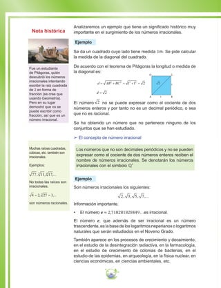 54
Analizaremos un ejemplo que tiene un significado histórico muy
importante en el surgimiento de los números irracionales.
Ejemplo
Se da un cuadrado cuyo lado tiene medida 1m. Se pide calcular
la medida de la diagonal del cuadrado.
De acuerdo con el teorema de Pitágoras la longitud o medida de
la diagonal es:
d AB BC= + = + =2 2 2 2
1 1 2
D C
BA 1
1
	 d = 2
El número 2 no se puede expresar como el cociente de dos
números enteros y por tanto no es un decimal periódico, o sea
que no es racional.
Se ha obtenido un número que no pertenece ninguno de los
conjuntos que se han estudiado.
££ El concepto de número irracional
Los números que no son decimales periódicos y no se pueden
expresar como el cociente de dos números enteros reciben el
nombre de números irracionales. Se denotarán los números
irracionales con el símbolo ℚ'
Ejemplo
Son números irracionales los siguientes:
2 3 5 7, , , ,...
Información importante.
•	 El número e ≈ 2,718281828449…es irracional.
El número e, que además de ser irracional es un número
trascendente, es la base de los logaritmos neperianos o logaritmos
naturales que serán estudiados en el Noveno Grado.
También aparece en los procesos de crecimiento y decaimiento,
en el estudio de la desintegración radiactiva, en la farmacología,
en el estudio de crecimiento de colonias de bacterias, en el
estudio de las epidemias, en arqueología, en la física nuclear, en
ciencias económicas, en ciencias ambientales, etc.
Fue un estudiante
de Pitágoras, quién
descubrió los números
irracionales intentando
escribir la raiz cuadrada
de 2 en forma de
fracción (se cree que
usando Geometría).
Pero en su lugar
demostró que no se
puede escribir como
fracción, así que es un
número irracional.
Muchas raíces cuadradas,
cúbicas, etc. también son
irracionales.
Ejemplos:
77 11 173 4
...
No todas las raíces son
irracionales.
4 2 27 33
= = ...
son números racionales.
Nota histórica
 