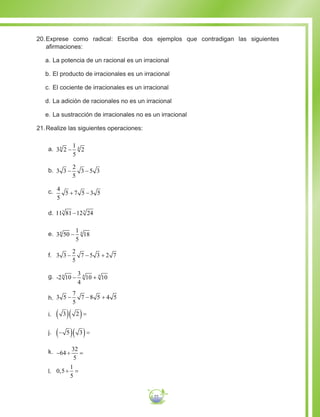 77
20.	Exprese como radical: Escriba dos ejemplos que contradigan las siguientes
afirmaciones:
a.	La potencia de un racional es un irracional
b.	El producto de irracionales es un irracional
c.	El cociente de irracionales es un irracional
d.	La adición de racionales no es un irracional
e.	La sustracción de irracionales no es un irracional
21.	Realize las siguientes operaciones:
a.	 3 2
1
5
24 4
−
b.	 3 3
2
5
5− −3 3
c.	 4
5
5 7 3+ −5 5
d.	11 81 12 243 3
−
e.	 3
1
5
4 4
50 18−
f.	 3 3
2
5
7 5− − +3 2 7
g.	 -2
3
4
4 4
10 10 104
− +
h.	 3 5
7
5
7 8− − +5 4 5
i.	 3 2( )( )=
j.	 −( )( )=5 3
k.	 − ÷ =64
32
5
l.	 0 5
1
5
, ÷ =
 