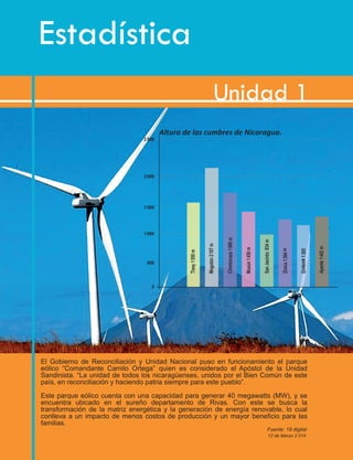 Estadística
Unidad 1
El Gobierno de Reconciliación y Unidad Nacional puso en funcionamiento el parque
eólico “Comandante Camilo Ortega” quien es considerado el Apóstol de la Unidad
Sandinista. “La unidad de todos los nicaragüenses, unidos por el Bien Común de este
país, en reconciliación y haciendo patria siempre para este pueblo”.
Este parque eólico cuenta con una capacidad para generar 40 megawatts (MW), y se
encuentra ubicado en el sureño departamento de Rivas. Con este se busca la
transformación de la matriz energética y la generación de energía renovable, lo cual
conlleva a un impacto de menos costos de producción y un mayor beneﬁcio para las
familias.
Fuente: 19 digital
12 de Marzo 2 014
Altura de las cumbres de Nicaragua.
 